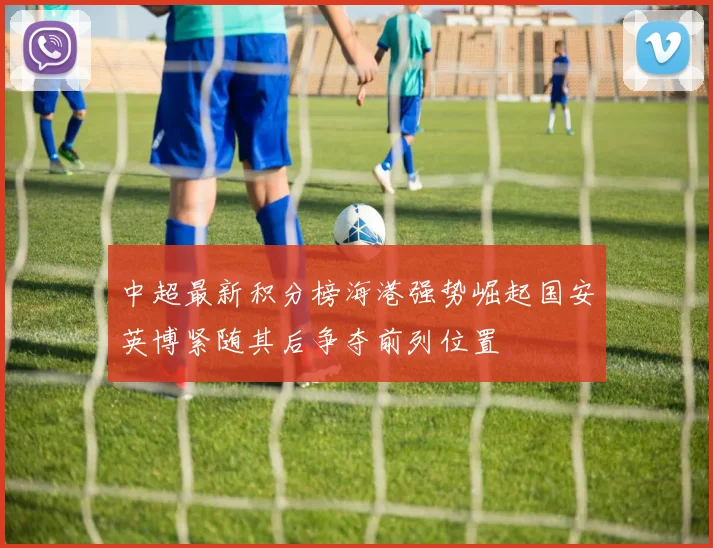中超最新积分榜海港强势崛起国安英博紧随其后争夺前列位置