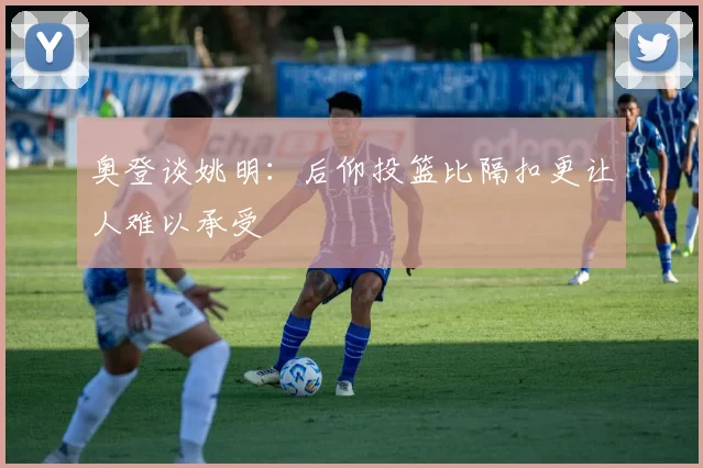 奥登谈姚明：后仰投篮比隔扣更让人难以承受