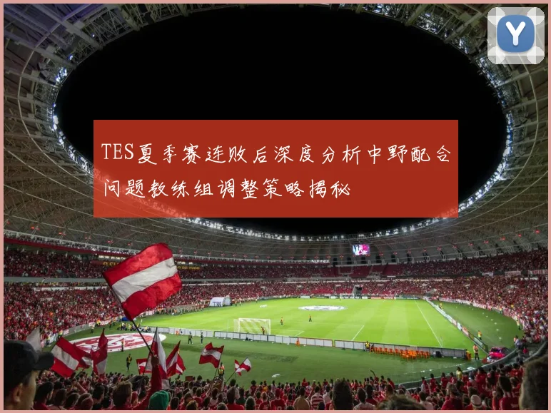 TES夏季赛连败后深度分析中野配合问题教练组调整策略揭秘