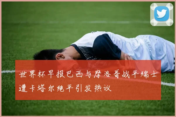 世界杯早报巴西与摩洛哥战平瑞士遭卡塔尔绝平引发热议