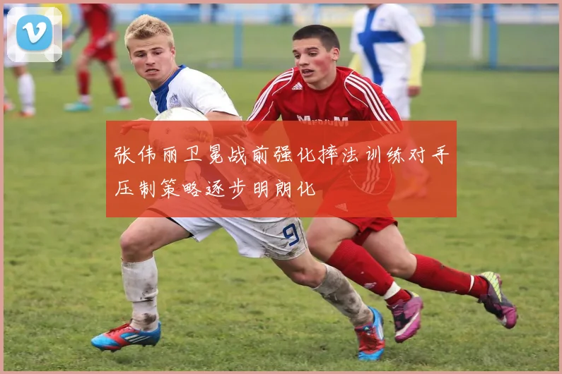 张伟丽卫冕战前强化摔法训练对手压制策略逐步明朗化