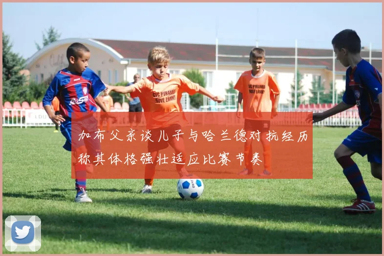 加布父亲谈儿子与哈兰德对抗经历称其体格强壮适应比赛节奏